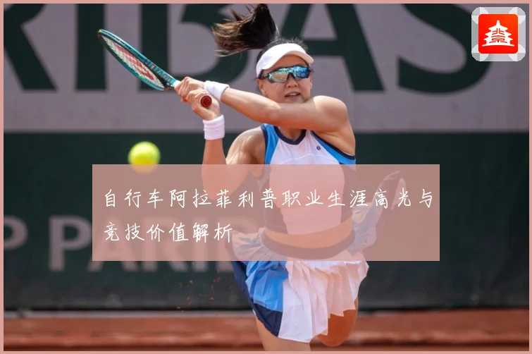 自行车阿拉菲利普职业生涯高光与竞技价值解析