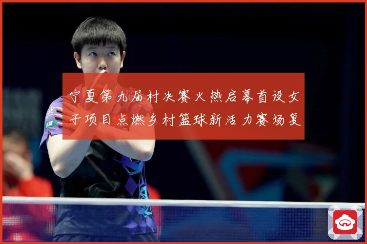 宁夏第九届村决赛火热启幕首设女子项目点燃乡村篮球新活力赛场复盘