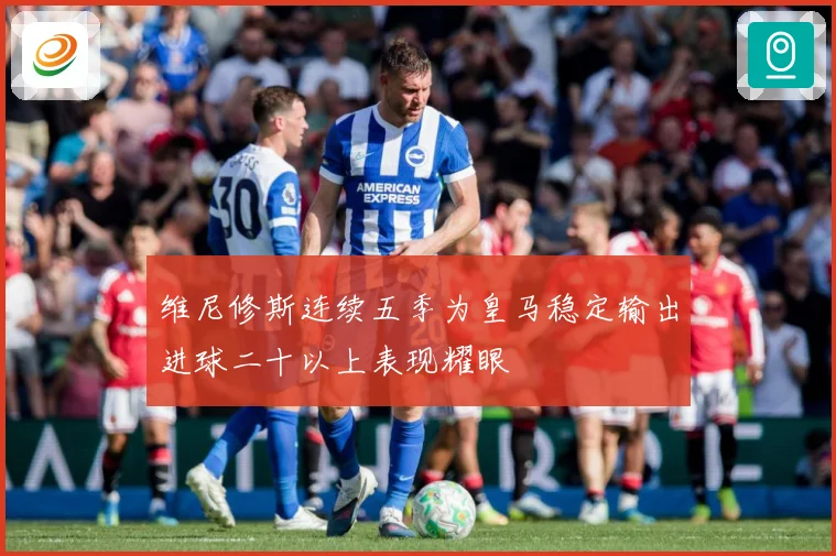 维尼修斯连续五季为皇马稳定输出进球二十以上表现耀眼