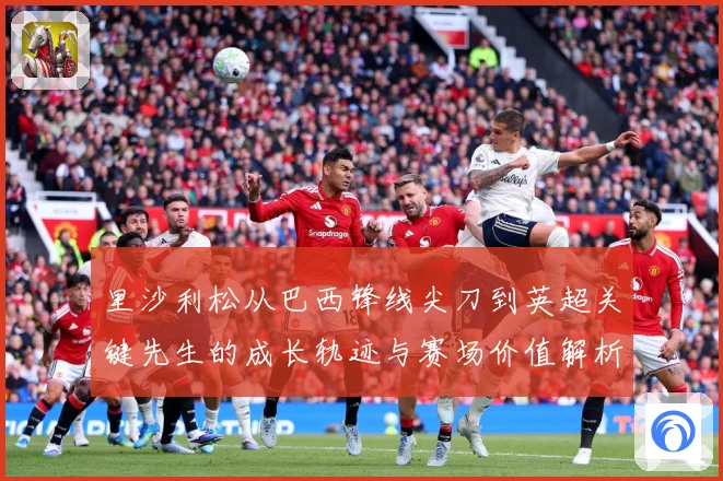 里沙利松从巴西锋线尖刀到英超关键先生的成长轨迹与赛场价值解析