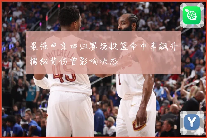 最强申京回归赛场投篮命中率飙升揭秘背伤曾影响状态