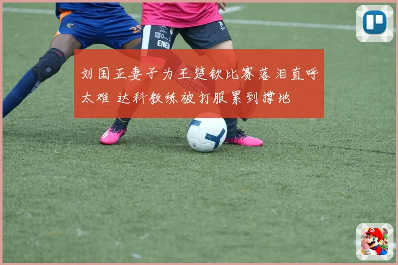 刘国正妻子为王楚钦比赛落泪直呼太难 达科教练被打服累到撑地
