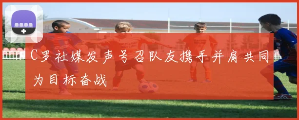 C罗社媒发声号召队友携手并肩共同为目标奋战