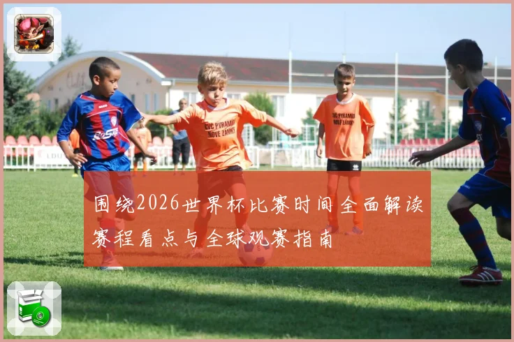围绕2026世界杯比赛时间全面解读赛程看点与全球观赛指南