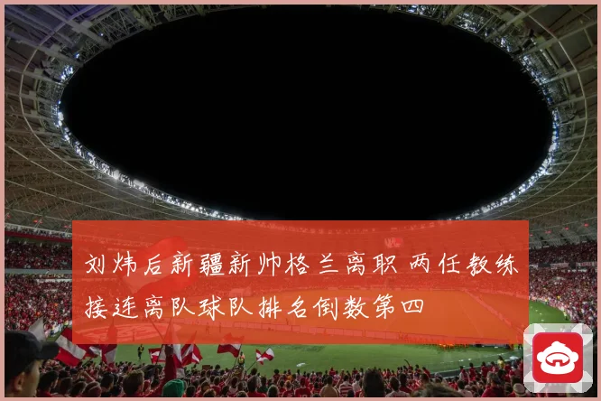 刘炜后新疆新帅格兰离职 两任教练接连离队球队排名倒数第四