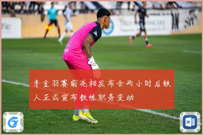 李金羽赛前亮相发布会两小时后铁人正式宣布教练职务变动