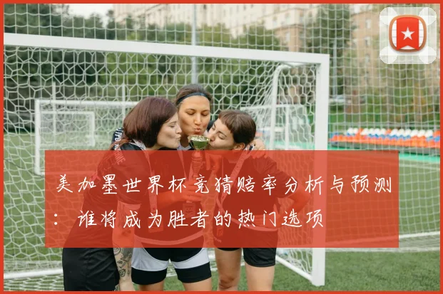 美加墨世界杯竞猜赔率分析与预测：谁将成为胜者的热门选项