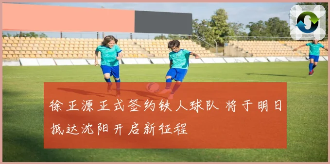 徐正源正式签约铁人球队 将于明日抵达沈阳开启新征程