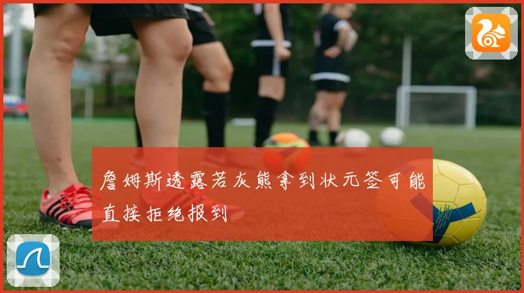 詹姆斯透露若灰熊拿到状元签可能直接拒绝报到