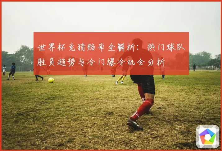 世界杯竞猜赔率全解析：热门球队胜负趋势与冷门爆冷机会分析