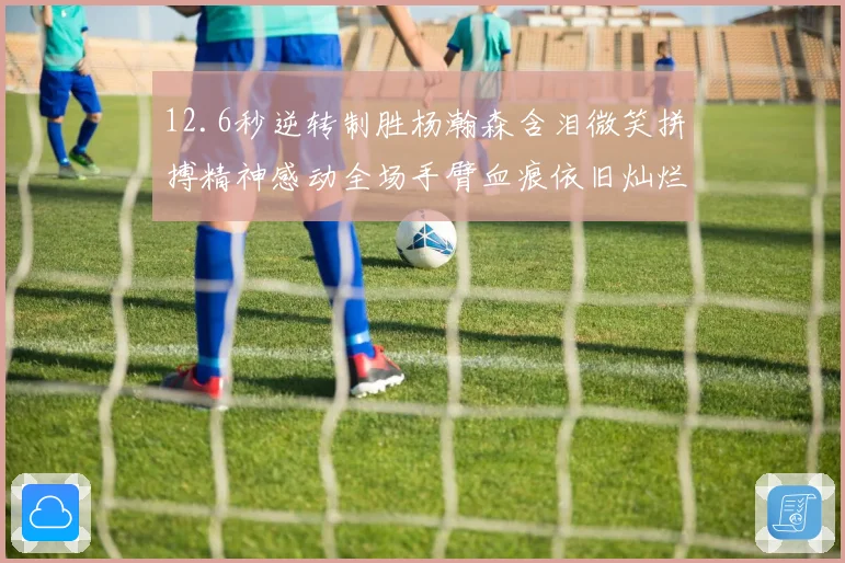12.6秒逆转制胜杨瀚森含泪微笑拼搏精神感动全场手臂血痕依旧灿烂笑容显英雄气概