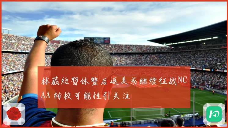 林葳短暂休整后返美或继续征战NCAA 转校可能性引关注